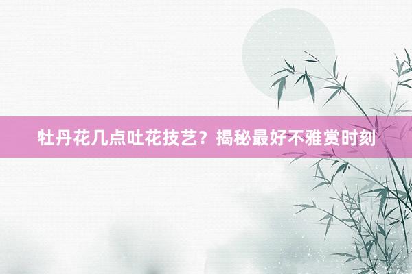 牡丹花几点吐花技艺？揭秘最好不雅赏时刻